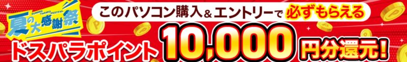 ドスパラ夏の大感謝祭の対象モデルなので、このパソコンを購入&エントリーでドスパラポイント10000円分還元になる